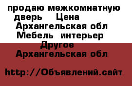 продаю межкомнатную дверь  › Цена ­ 1 000 - Архангельская обл. Мебель, интерьер » Другое   . Архангельская обл.